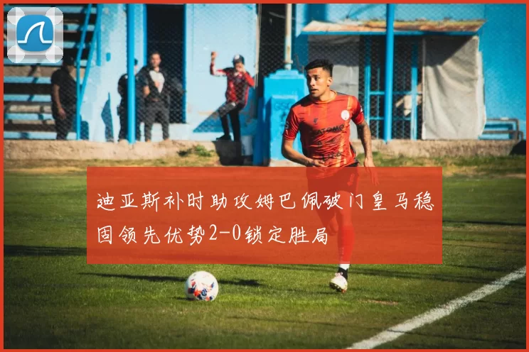 迪亚斯补时助攻姆巴佩破门皇马稳固领先优势2-0锁定胜局