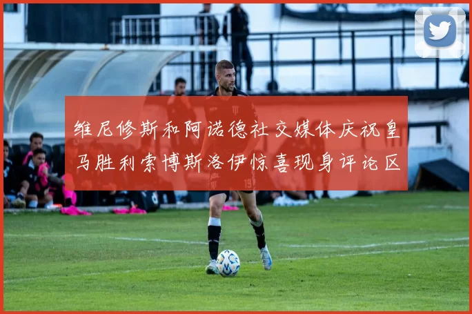 维尼修斯和阿诺德社交媒体庆祝皇马胜利索博斯洛伊惊喜现身评论区互动