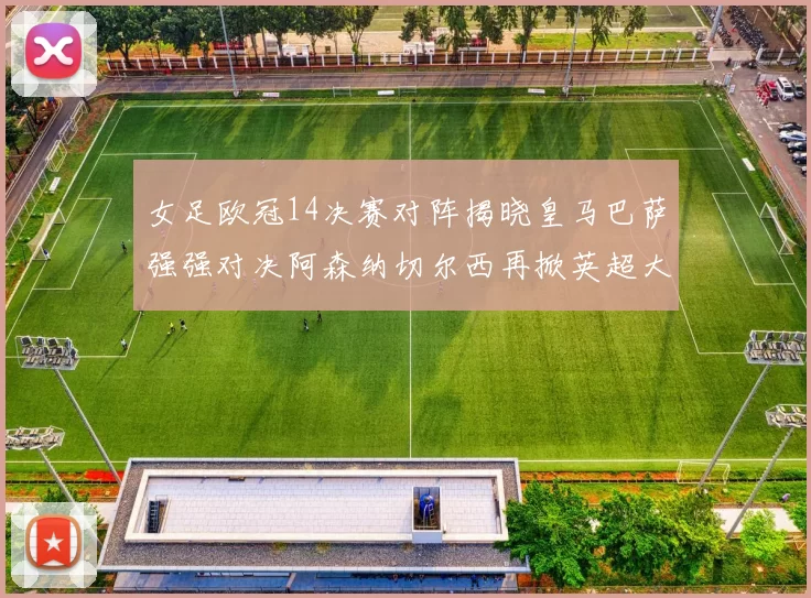 女足欧冠14决赛对阵揭晓皇马巴萨强强对决阿森纳切尔西再掀英超大战