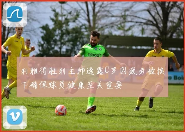 利雅得胜利主帅透露C罗因疲劳被换下确保球员健康至关重要