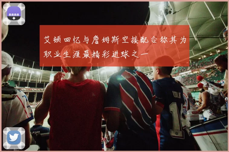 艾顿回忆与詹姆斯空接配合称其为职业生涯最精彩进球之一