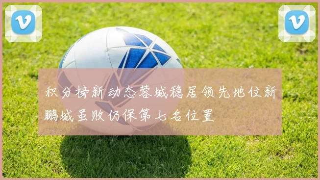 积分榜新动态蓉城稳居领先地位新鹏城虽败仍保第七名位置