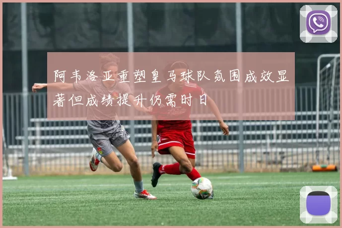 阿韦洛亚重塑皇马球队氛围成效显著但成绩提升仍需时日