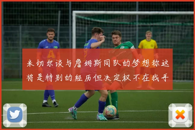 米切尔谈与詹姆斯同队的梦想称这将是特别的经历但决定权不在我手中