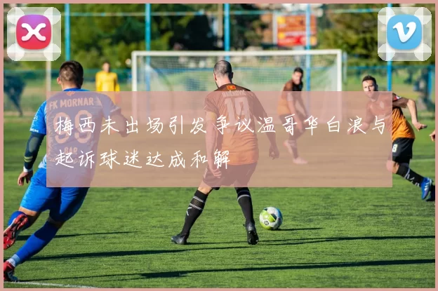 梅西未出场引发争议温哥华白浪与起诉球迷达成和解