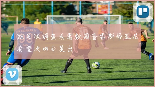 欧足联调查或需数周普雷斯蒂亚尼有望次回合复出