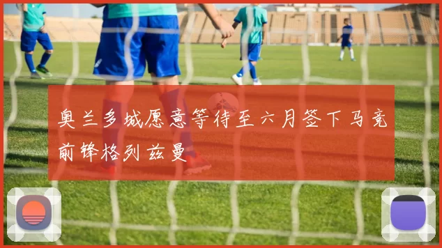 奥兰多城愿意等待至六月签下马竞前锋格列兹曼