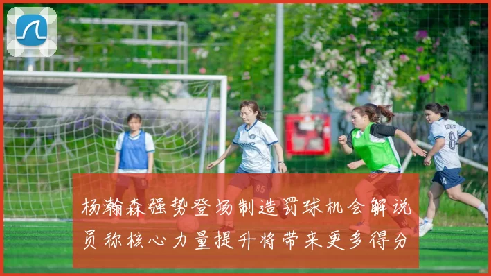 杨瀚森强势登场制造罚球机会解说员称核心力量提升将带来更多得分可能