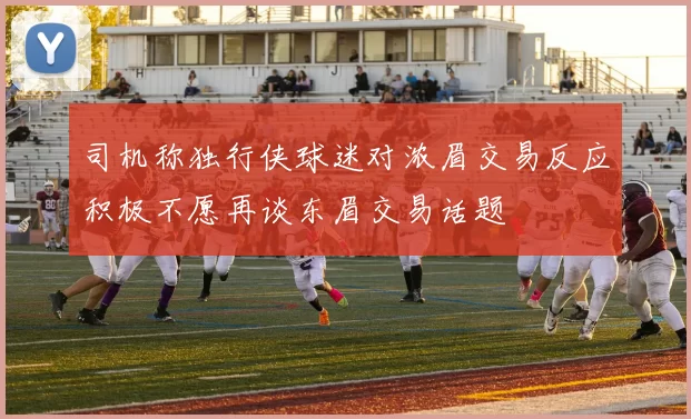 司机称独行侠球迷对浓眉交易反应积极不愿再谈东眉交易话题