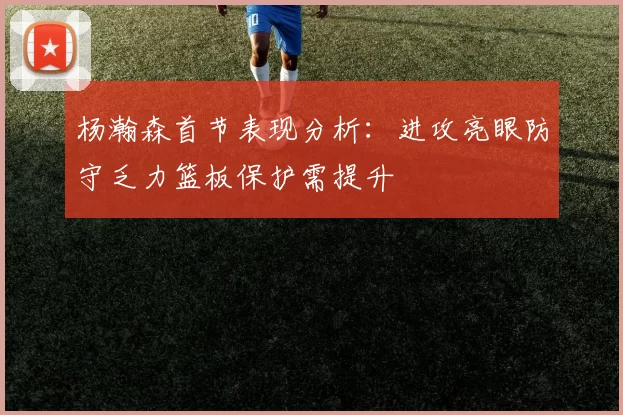 杨瀚森首节表现分析：进攻亮眼防守乏力篮板保护需提升