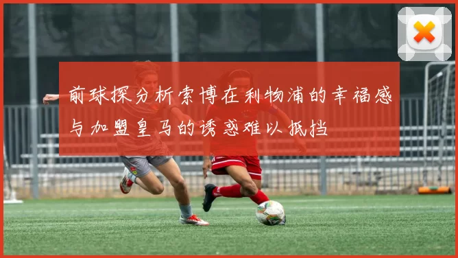 前球探分析索博在利物浦的幸福感与加盟皇马的诱惑难以抵挡