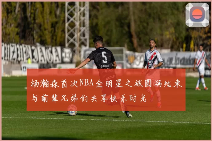 杨瀚森首次NBA全明星之旅圆满结束与前辈兄弟们共享快乐时光