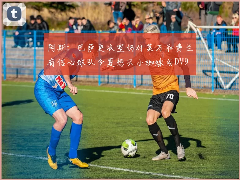 阿斯：巴萨更衣室仍对莱万和费兰有信心球队今夏想买小蜘蛛或DV9