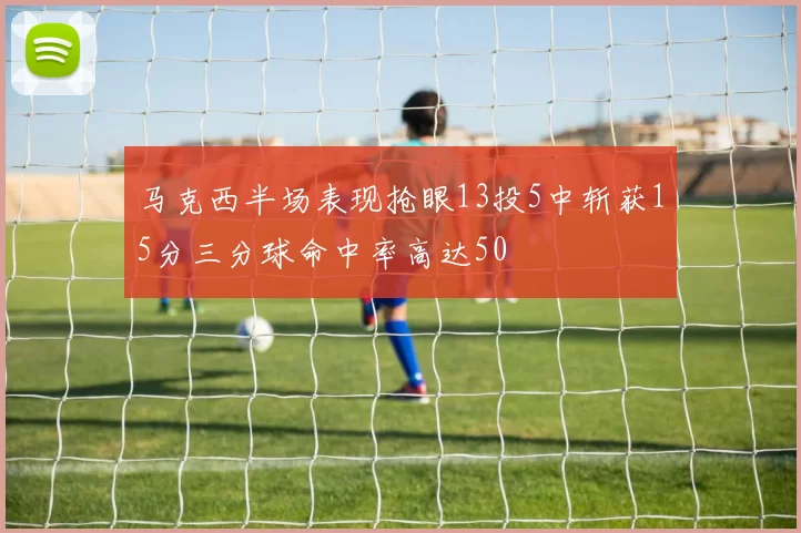 马克西半场表现抢眼13投5中斩获15分三分球命中率高达50