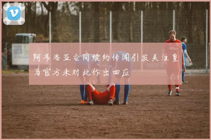 阿韦洛亚合同续约传闻引发关注皇马官方未对此作出回应