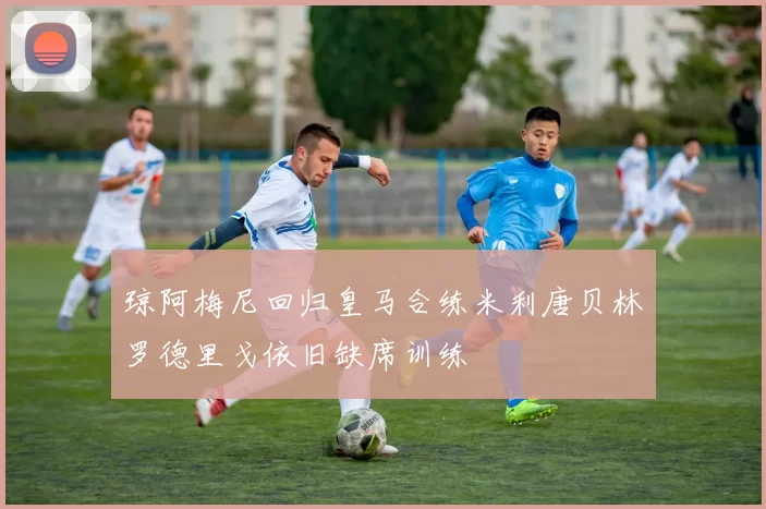琼阿梅尼回归皇马合练米利唐贝林罗德里戈依旧缺席训练