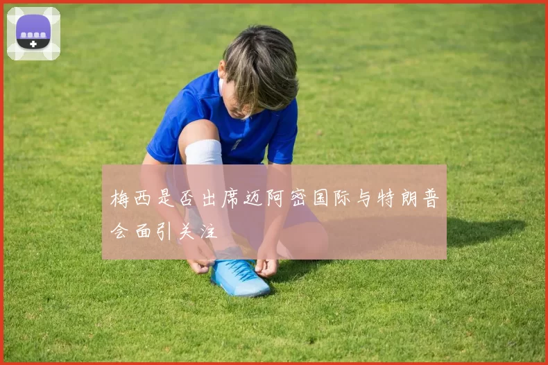 梅西是否出席迈阿密国际与特朗普会面引关注