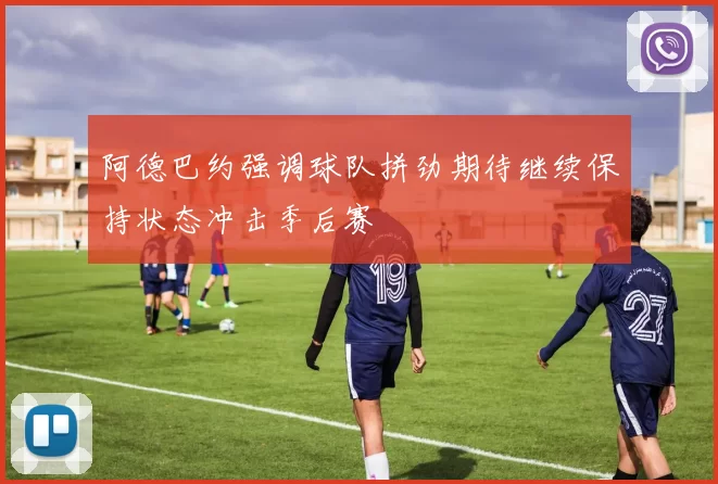 阿德巴约强调球队拼劲期待继续保持状态冲击季后赛