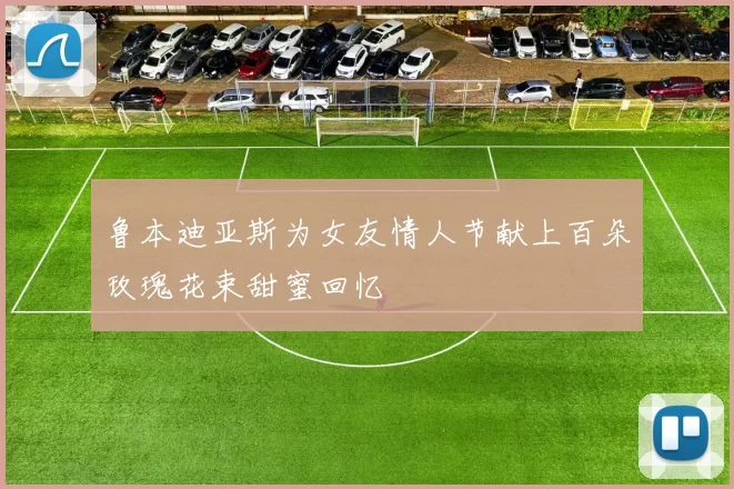 鲁本迪亚斯为女友情人节献上百朵玫瑰花束甜蜜回忆