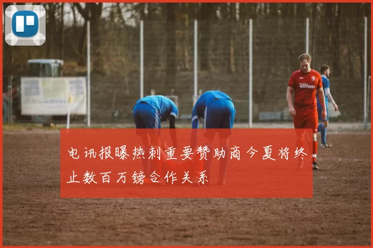 电讯报曝热刺重要赞助商今夏将终止数百万镑合作关系