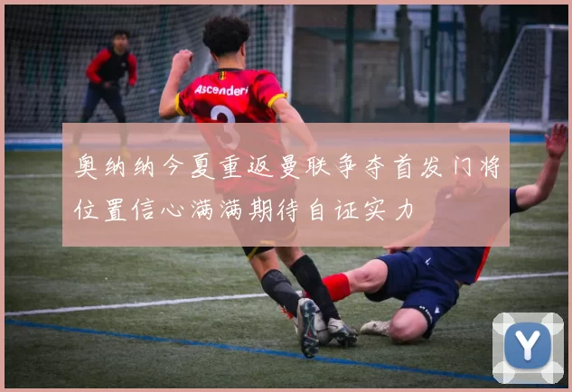 奥纳纳今夏重返曼联争夺首发门将位置信心满满期待自证实力