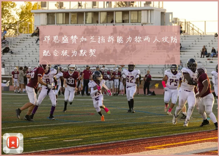 邓恩盛赞加兰挡拆能力称两人攻防配合极为默契