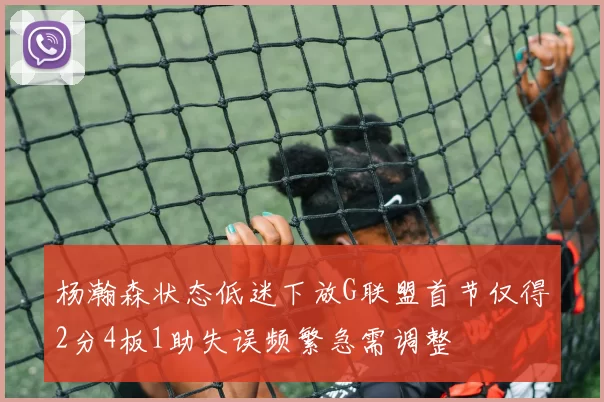杨瀚森状态低迷下放G联盟首节仅得2分4板1助失误频繁急需调整