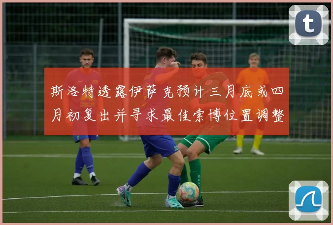 斯洛特透露伊萨克预计三月底或四月初复出并寻求最佳索博位置调整方案