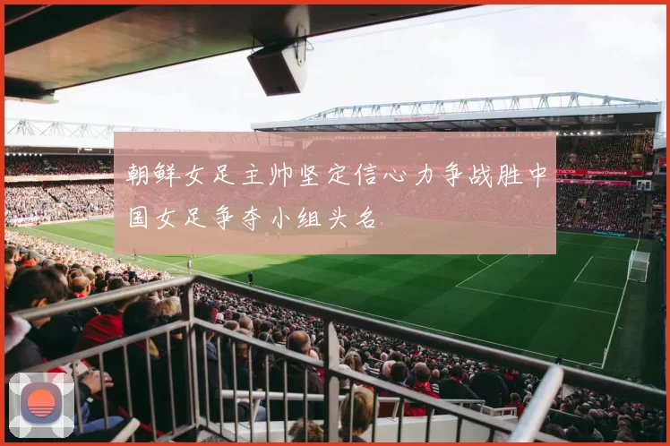 朝鲜女足主帅坚定信心力争战胜中国女足争夺小组头名